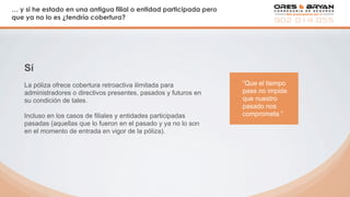 … y si he estado en una antigua filial o entidad participada pero
que ya no lo es ¿tendría cobertura?
Sí
La póliza ofrece cobertura retroactiva ilimitada para
administradores o directivos presentes, pasados y futuros en
su condición de tales.
Incluso en los casos de filiales y entidades participadas
pasadas (aquellas que lo fueron en el pasado y ya no lo son
en el momento de entrada en vigor de la póliza).
“Que el tiempo
pase no impide
que nuestro
pasado nos
comprometa.”
 