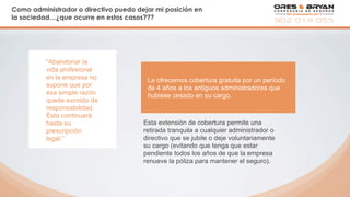 Como administrador o directivo puedo dejar mi posición en
la sociedad…¿que ocurre en estos casos???
Le ofrecemos cobertura gratuita por un período
de 4 años a los antiguos administradores que
hubiese cesado en su cargo.
“Abandonar la
vida profesional
en la empresa no
supone que por
esa simple razón
quede eximido de
responsabilidad.
Ésta continuará
hasta su
prescripción
legal.”
Esta extensión de cobertura permite una
retirada tranquila a cualquier administrador o
directivo que se jubile o deje voluntariamente
su cargo (evitando que tenga que estar
pendiente todos los años de que la empresa
renueve la póliza para mantener el seguro).
 