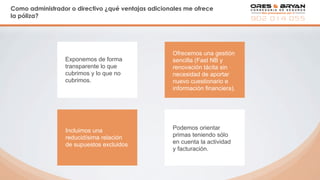 Como administrador o directivo ¿qué ventajas adicionales me ofrece
la póliza?
Exponemos de forma
transparente lo que
cubrimos y lo que no
cubrimos.
Ofrecemos una gestión
sencilla (Fast NB y
renovación tácita sin
necesidad de aportar
nuevo cuestionario e
información financiera).
Podemos orientar
primas teniendo sólo
en cuenta la actividad
y facturación.
Incluimos una
reducidísima relación
de supuestos excluidos
 