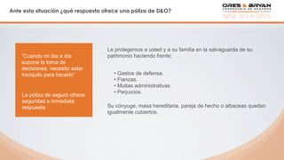 Ante esta situación ¿qué respuesta ofrece una póliza de D&O?
Le protegemos a usted y a su familia en la salvaguarda de su
patrimonio haciendo frente:
• Gastos de defensa.
• Fianzas.
• Multas administrativas.
• Perjuicios.
“Cuando mi día a día
supone la toma de
decisiones, necesito estar
tranquilo para hacerlo”
La póliza de seguro ofrece
seguridad e inmediata
respuesta Su cónyuge, masa hereditaria, pareja de hecho o albaceas quedan
igualmente cubiertos.
 