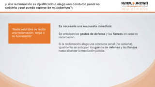 y si la reclamación es injustificada o alega una conducta penal no
cubierta ¿qué puedo esperar de mi cobertura?¡
Es necesaria una respuesta inmediata:
“Nadie está libre de recibir
una reclamación, tenga o
no fundamento”
Se anticipan los gastos de defensa y las fianzas en caso de
reclamación.
Si la reclamación alega una conducta penal (no cubierta),
igualmente se anticipan los gastos de defensa y las fianzas
hasta alcanzar la resolución judicial.
 