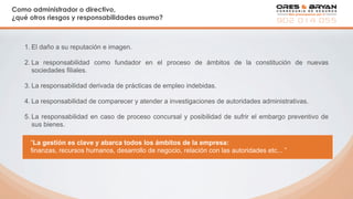 Como administrador o directivo,
¿qué otros riesgos y responsabilidades asumo?
1. El daño a su reputación e imagen.
2. La responsabilidad como fundador en el proceso de ámbitos de la constitución de nuevas
sociedades filiales.
3. La responsabilidad derivada de prácticas de empleo indebidas.
4. La responsabilidad de comparecer y atender a investigaciones de autoridades administrativas.
5. La responsabilidad en caso de proceso concursal y posibilidad de sufrir el embargo preventivo de
sus bienes.
“La gestión es clave y abarca todos los ámbitos de la empresa:
finanzas, recursos humanos, desarrollo de negocio, relación con las autoridades etc... ”
 
