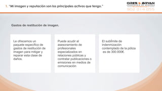 1. “Mi imagen y reputación son los principales activos que tengo.”
Gastos de restitución de imagen.
Le ofrecemos un
paquete específico de
gastos de restitución de
imagen para mitigar y
reparar esta clase de
daños.
Puede acudir al
asesoramiento de
profesionales
especializados en
relaciones públicas y
contratar publicaciones o
emisiones en medios de
comunicación
El sublÍmite de
indenmización
contemplado de la póliza
es de 300.000€.
 