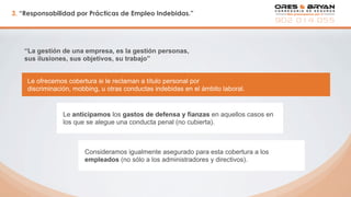 3. “Responsabilidad por Prácticas de Empleo Indebidas.”
“La gestión de una empresa, es la gestión personas,
sus ilusiones, sus objetivos, su trabajo”
Le anticipamos los gastos de defensa y fianzas en aquellos casos en
los que se alegue una conducta penal (no cubierta).
Le ofrecemos cobertura si le reclaman a título personal por
discriminación, mobbing, u otras conductas indebidas en el ámbito laboral.
Consideramos igualmente asegurado para esta cobertura a los
empleados (no sólo a los administradores y directivos).
 