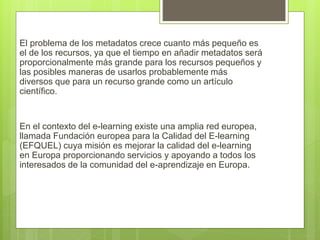 El problema de los metadatos crece cuanto más pequeño es
el de los recursos, ya que el tiempo en añadir metadatos será
proporcionalmente más grande para los recursos pequeños y
las posibles maneras de usarlos probablemente más
diversos que para un recurso grande como un artículo
científico.
En el contexto del e-learning existe una amplia red europea,
llamada Fundación europea para la Calidad del E-learning
(EFQUEL) cuya misión es mejorar la calidad del e-learning
en Europa proporcionando servicios y apoyando a todos los
interesados de la comunidad del e-aprendizaje en Europa.
 