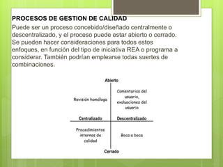 PROCESOS DE GESTION DE CALIDAD
Puede ser un proceso concebido/diseñado centralmente o
descentralizado, y el proceso puede estar abierto o cerrado.
Se pueden hacer consideraciones para todos estos
enfoques, en función del tipo de iniciativa REA o programa a
considerar. También podrían emplearse todas suertes de
combinaciones.
 