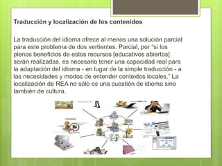 Traducción y localización de los contenidos
La traducción del idioma ofrece al menos una solución parcial
para este problema de dos vertientes. Parcial, por “si los
plenos beneficios de estos recursos [educativos abiertos]
serán realizadas, es necesario tener una capacidad real para
la adaptación del idioma - en lugar de la simple traducción - a
las necesidades y modos de entender contextos locales.” La
localización de REA no sólo es una cuestión de idioma sino
también de cultura.
 