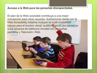Acceso a la Web para las personas discapacitadas
El plan de la Web accesible contribuye a una mejor
concepción para otros usuarios. Ilustraciones dadas por la
Web Accesibility Initiative incluyen la multi-modalidad
(apoyo para el acceso visual, auditorio, táctil) que beneficia
a los usuarios de teléfonos móviles con pequeñas
pantallas y Televisión- Web.
 