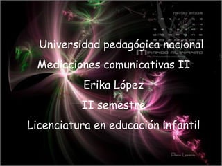 Universidad pedagógica nacional Mediaciones comunicativas II Erika López II semestre Licenciatura en educación infantil 