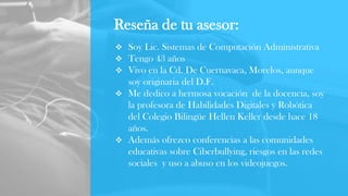 Reseña de tu asesor:
 Soy Lic. Sistemas de Computación Administrativa
 Tengo 43 años
 Vivo en la Cd. De Cuernavaca, Morelos, aunque
soy originaria del D.F.
 Me dedico a hermosa vocación de la docencia, soy
la profesora de Habilidades Digitales y Robótica
del Colegio Bilingüe Hellen Keller desde hace 18
años.
 Además ofrezco conferencias a las comunidades
educativas sobre Ciberbullying, riesgos en las redes
sociales y uso a abuso en los videojuegos.
 