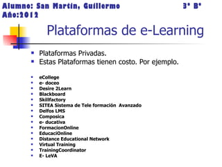 Alumno: San Martin, Guillermo                             3º Bº
Año:2012

             Plataformas de e-Learning
          Plataformas Privadas.
          Estas Plataformas tienen costo. Por ejemplo.
          eCollege
          e- doceo
          Desire 2Learn
          Blackboard
          Skillfactory
          SITEA Sistema de Tele formación Avanzado
          Delfos LMS
          Composica
          e- ducativa
          FormacionOnline
          EducaciOnline
          Distance Educational Network
          Virtual Training
          TrainingCoordinator
          E- LeVA
 