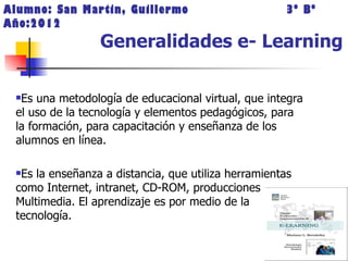 Alumno: San Martin, Guillermo                         3º Bº
Año:2012
                 Generalidades e- Learning

 Es una metodología de educacional virtual, que integra
 el uso de la tecnología y elementos pedagógicos, para
 la formación, para capacitación y enseñanza de los
 alumnos en línea.

 Es la enseñanza a distancia, que utiliza herramientas
 como Internet, intranet, CD-ROM, producciones
 Multimedia. El aprendizaje es por medio de la
 tecnología.
 