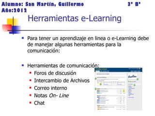 Alumno: San Martin, Guillermo                        3º Bº
Año:2012
           Herramientas e-Learning

          Para tener un aprendizaje en linea o e-Learning debe
           de manejar algunas herramientas para la
           comunicación:

          Herramientas de comunicación:
             Foros de discusión

             Intercambio de Archivos

             Correo interno

             Notas On- Line

             Chat
 