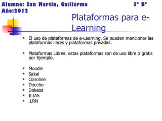 Alumno: San Martin, Guillermo                                   3º Bº
Año:2012
                                Plataformas para e-
                                Learning
          El uso de plataformas de e-Learning. Se pueden mencionar las
           plataformas libres y plataformas privadas.

          Plataformas Libres: estas plataformas son de uso libre o gratis
           por Ejemplo.

          Moodle
          Sakai
          Claroline
          Docebo
          Dokeos
          ILIAS
          .LRN
 
