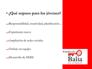 • ¿Qué supuso para los jóvenes?

 Responsabilidad, creatividad, planificación…

 Experiencia nueva

 Ampliación de redes sociales

 Trabajo en equipo

 Desarrollo de HHSS
 