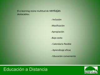 Educación a Distancia
El e-learning reúne multitud de ventajas
destacables:
 Inclusión
Masificación
Apropiación
Bajo costo
 Calendario flexible
 Aprendizaje eficaz
 Educación conveniente
 