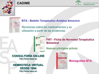 CADIME Revisiones sobre los medicamentos y su utilización a partir de las evidencias Nuevos principios activos BTA - Boletín Terapéutico Andaluz  Bimestral Monografías BTA FNT - Ficha de Novedad Terapéutica Bimestral CONSULTORÍA ON-LINE http://www.easp.es HEMROTECA VIRTUAL DESDE 1994 http://www.easp.es 