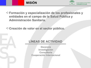 MISIÓN Formación y especialización de los profesionales y entidades en el campo de la Salud Pública y Administración Sanitaria. Creación de valor en el sector público. LÍNEAS DE ACTIVIDAD Docencia Investigación Consultoría Cooperación Internacional 