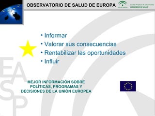 OBSERVATORIO DE SALUD DE EUROPA Informar  Valorar sus consecuencias Rentabilizar las oportunidades Influir MEJOR INFORMACIÓN SOBRE POLÍTICAS, PROGRAMAS Y DECISIONES DE LA UNIÓN EUROPEA 