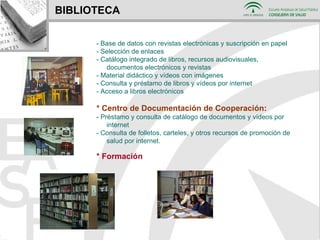 BIBLIOTECA - Base de datos con revistas electrónicas y suscripción en papel - Selección de enlaces - Catálogo integrado de libros, recursos audiovisuales, documentos electrónicos y revistas - Material didáctico y vídeos con imágenes  - Consulta y préstamo de libros y vídeos por internet - Acceso a libros electrónicos * Centro de Documentación de Cooperación : -  Préstamo y consulta de catálogo de documentos y vídeos por internet - Consulta de folletos, carteles, y otros recursos de promoción de salud por internet . * Formación 