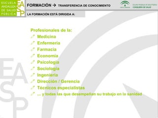 FORMACIÓN     TRANSFERENCIA DE CONOCIMIENTO LA FORMACIÓN ESTÁ DIRIGIDA A: Profesionales de la: Medicina Enfermería Farmacia Economía Psicología Sociología Ingeniería Dirección / Gerencia Técnicos especialistas ...  y todas las que desempeñan su trabajo en la sanidad 