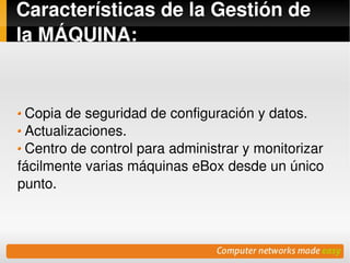 Características de la Gestión de 
la MÁQUINA:


  Copia de seguridad de configuración y datos.
  Actualizaciones.
  Centro de control para administrar y monitorizar 
fácilmente varias máquinas eBox desde un único 
punto.



                          
 