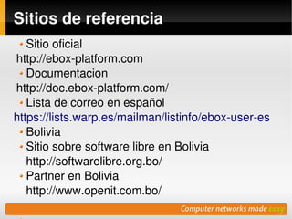 Sitios de referencia
   Sitio oficial
http://ebox­platform.com
   Documentacion
http://doc.ebox­platform.com/
   Lista de correo en español
https://lists.warp.es/mailman/listinfo/ebox­user­es
   Bolivia
   Sitio sobre software libre en Bolivia
   http://softwarelibre.org.bo/
   Partner en Bolivia
   http://www.openit.com.bo/   
                           
 