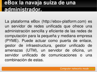 eBox la navaja suiza de una 
administrador.

La  plataforma  eBox  (http://ebox­platform.com)  es 
un  servidor  de  redes  unificada  que  ofrece  una 
administración sencilla y eficiente de las redes de 
computación para la pequeña y mediana empresa 
(PYME).  Puede  actuar  como  puerta  de  enlace, 
gestor  de  infraestructura,  gestor  unificado  de 
amenazas  (UTM),  un  servidor  de  oficina,  un 
servidor  unificado  de  comunicaciones  o  una 
combinación de estas.
                           
 