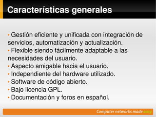 Características generales

 Gestión eficiente y unificada con integración de 
servicios, automatización y actualización.
 Flexible siendo fácilmente adaptable a las 
necesidades del usuario.
 Aspecto amigable hacia el usuario.
 Independiente del hardware utilizado.
 Software de código abierto.
 Bajo licencia GPL.
 Documentación y foros en español.
                          
 