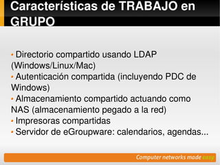 Características de TRABAJO en 
GRUPO

  Directorio compartido usando LDAP 
(Windows/Linux/Mac) 
  Autenticación compartida (incluyendo PDC de 
Windows)
  Almacenamiento compartido actuando como 
NAS (almacenamiento pegado a la red)
  Impresoras compartidas
  Servidor de eGroupware: calendarios, agendas...

                         
 