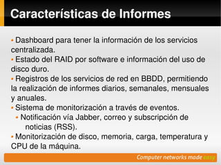 Características de Informes

  Dashboard para tener la información de los servicios 
centralizada.
  Estado del RAID por software e información del uso de 
disco duro.
  Registros de los servicios de red en BBDD, permitiendo 
la realización de informes diarios, semanales, mensuales 
y anuales.
  Sistema de monitorización a través de eventos.
   Notificación vía Jabber, correo y subscripción de 
     noticias (RSS).
  Monitorización de disco, memoria, carga, temperatura y 
CPU de la máquina.
                             
 