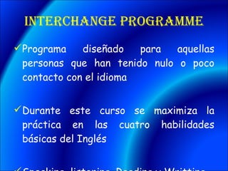 Interchange Programme Programa diseñado para aquellas personas que han tenido nulo o poco contacto con el idioma Durante este curso se maximiza la práctica en las cuatro habilidades básicas del Inglés Speaking, listening, Reading y Writting