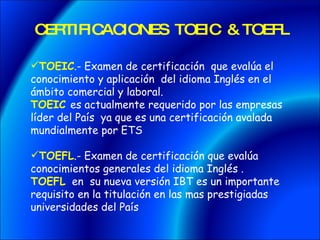 CERTIFICACIONES TOEIC & TOEFL TOEIC .- Examen de certificación que evalúa el conocimiento y aplicación del idioma Inglés en el ámbito comercial y laboral. TOEIC es actualmente requerido por las empresas líder del País ya que es una certificación avalada mundialmente por ETS TOEFL .- Examen de certificación que evalúa conocimientos generales del idioma Inglés . TOEFL en su nueva versión IBT es un importante requisito en la titulación en las mas prestigiadas universidades del País