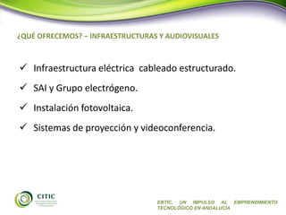 ¿QUÉ OFRECEMOS? – INFRAESTRUCTURAS Y AUDIOVISUALES
EBTIC, UN IMPULSO AL EMPRENDIMIENTO
TECNOLÓGICO EN ANDALUCÍA
 Infraestructura eléctrica cableado estructurado.
 SAI y Grupo electrógeno.
 Instalación fotovoltaica.
 Sistemas de proyección y videoconferencia.
 