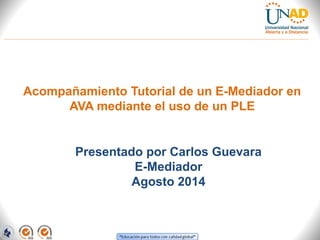 Acompañamiento Tutorial de un E-Mediador en 
AVA mediante el uso de un PLE 
Presentado por Carlos Guevara 
E-Mediador 
Agosto 2014 
 