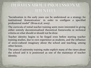  “Socialization in the early years can be understood as a strategy for 
institutional ‘domestication´ in order to configure a specified 
professional model” (Rivas et al. 2005). 
 The curricula of initial teacher training seem more interested in giving 
either entirely decontextualized theoretical frameworks or technical 
criteria on what should or should not be done 
 Teacher identity begins to be forged even before starting teacher 
training studies, due to own experience as students, and the influence 
of socio-cultural imaginary about the school and teaching, among 
other factors. 
 The years of university training make explicit many of the views about 
the school and it is positioned as one of the mainstays of teacher 
identity. 
 