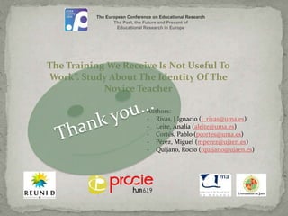 The European Conference on Educational Research 
The Past, the Future and Present of 
Educational Research in Europe 
The Training We Receive Is Not Useful To 
Work”. Study About The Identity Of The 
Novice Teacher 
Authors: 
- Rivas, J.Ignacio (i_rivas@uma.es) 
- Leite, Analía (aleite@uma.es) 
- Cortés, Pablo (pcortes@uma.es) 
- Pérez, Miguel (mperez@ujaen.es) 
- Quijano, Rocío (rquijano@ujaen.es) 
 
