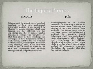  MALAGA 
 It is analysed the experience of 15 school 
teachers in their early professional 
integration period. It was narrated by 
themselves along 4 meetings which were 
focused on the reflection on this 
experience and the pre-service teacher 
training in college. The "narrative act" 
that take place in these meetings was 
developed in two dimensions: firstly, a 
oral account, and then this was rebuilt in 
written account, including the discussion 
along meetings. Thus, it was developed 
what we call "a collective narrative", in 
that the experience was reviewed 
through debate and public discussion. 
 JAÉN 
 Autobiographies of six teachers 
developed at finalizing a course of 
Teacher Center about "building the 
identity of the novel teachers" were 
analysed. The stories were built in 
their own homes and subsequently 
analysed by research group. 
Informants raised their stories from a 
personal perspective, which displayed 
their experiences in different 
directions, depending on the culture 
of the school or schools in which they 
worked. All informants especially 
highlighted the reception that they 
had in these schools. 
 