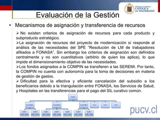 Evaluación de la Gestión
• Mecanismos de asignación y transferencia de recursos
   No existen criterios de asignación de recursos para cada producto y
  subproducto estratégico.
  La asignación de recursos del proyecto de modernización sí responde al
  análisis de las necesidades del SPE “Resolución de LM de trabajadores
  afiliados a FONASA”. Sin embargo los criterios de asignación son definidos
  centralmente y no son cuantitativos (arbitrio de quien los aplica), lo que
  impide el dimensionamiento objetivo de las necesidades.
  Los fondos asignados a la COMPIN se transfieren a las SEREMI. Por tanto,
  la COMPIN no cuenta con autonomía para la toma de decisiones en materia
  de gestión de gastos.
   Dificultad para la efectiva y eficiente cancelación del subsidio a los
  beneficiarios debido a la triangulación entre FONASA, los Servicios de Salud,
  y Hospitales en las transferencias para el pago del SIL curativo común.
 