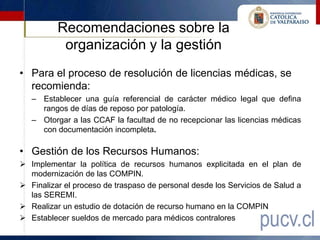 Recomendaciones sobre la
           organización y la gestión
• Para el proceso de resolución de licencias médicas, se
  recomienda:
   – Establecer una guía referencial de carácter médico legal que defina
     rangos de días de reposo por patología.
   – Otorgar a las CCAF la facultad de no recepcionar las licencias médicas
     con documentación incompleta.

• Gestión de los Recursos Humanos:
 Implementar la política de recursos humanos explicitada en el plan de
  modernización de las COMPIN.
 Finalizar el proceso de traspaso de personal desde los Servicios de Salud a
  las SEREMI.
 Realizar un estudio de dotación de recurso humano en la COMPIN
 Establecer sueldos de mercado para médicos contralores
 