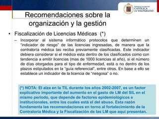 Recomendaciones sobre la
        organización y la gestión
• Fiscalización de Licencias Médicas (*)
  – Incorporar al sistema informático protocolos que determinen un
    “indicador de riesgo” de las licencias ingresadas, de manera que la
    contraloría médica las reciba previamente clasificadas. Este indicador
    debiera considerar si el médico esta dentro de los clasificados como con
    tendencia a emitir licencias (mas de 1000 licencias al año), si el número
    de días otorgados para el tipo de enfermedad, está o no dentro de los
    plazos estipulados en la “guía referencial”, entre otros. En base a ello se
    establece un indicador de la licencia de “riesgosa” o no.


     (*) NOTA: El alza en la TIL durante los años 2002-2007, es un factor
     explicativo importante del aumento en el gasto de LM del SIL en el
     mismo periodo, que depende de factores epidemiológicos e
     institucionales, entre los cuales está el del abuso. Esta razón
     fundamenta las recomendaciones en torno al fortalecimiento de la
     Contraloría Médica y la Fiscalización de las LM que aquí presentan.
 