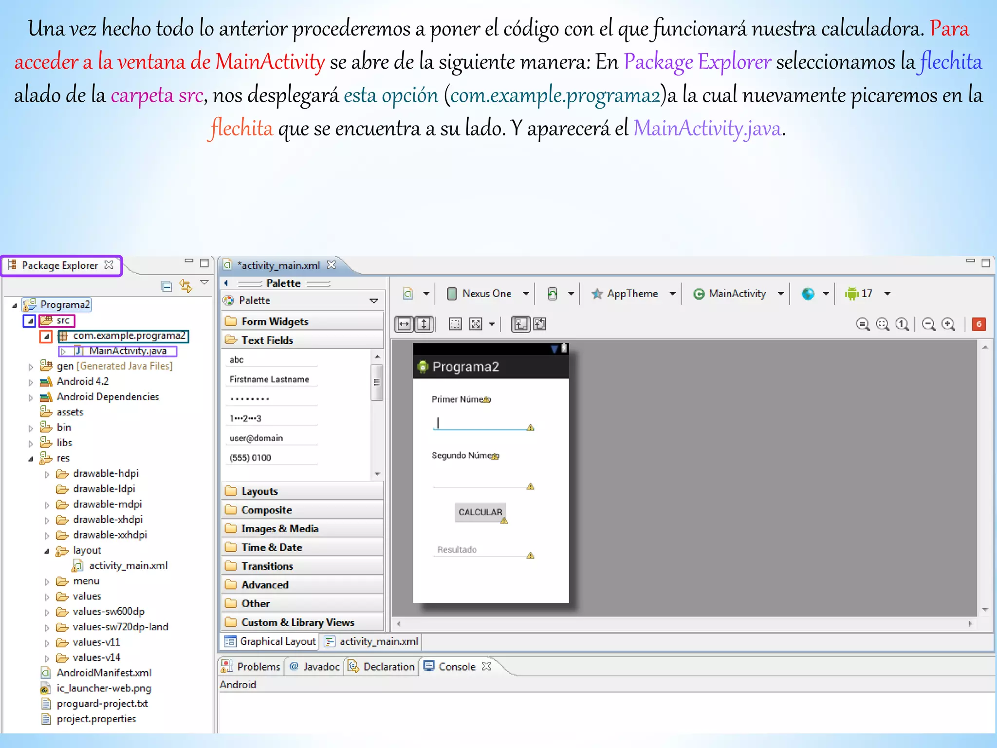 Una vez hecho todo lo anterior procederemos a poner el código con el que funcionará nuestra calculadora. Para
acceder a la ventana de MainActivity se abre de la siguiente manera: En Package Explorer seleccionamos la flechita
alado de la carpeta src, nos desplegará esta opción (com.example.programa2)a la cual nuevamente picaremos en la
flechita que se encuentra a su lado. Y aparecerá el MainActivity.java.
 