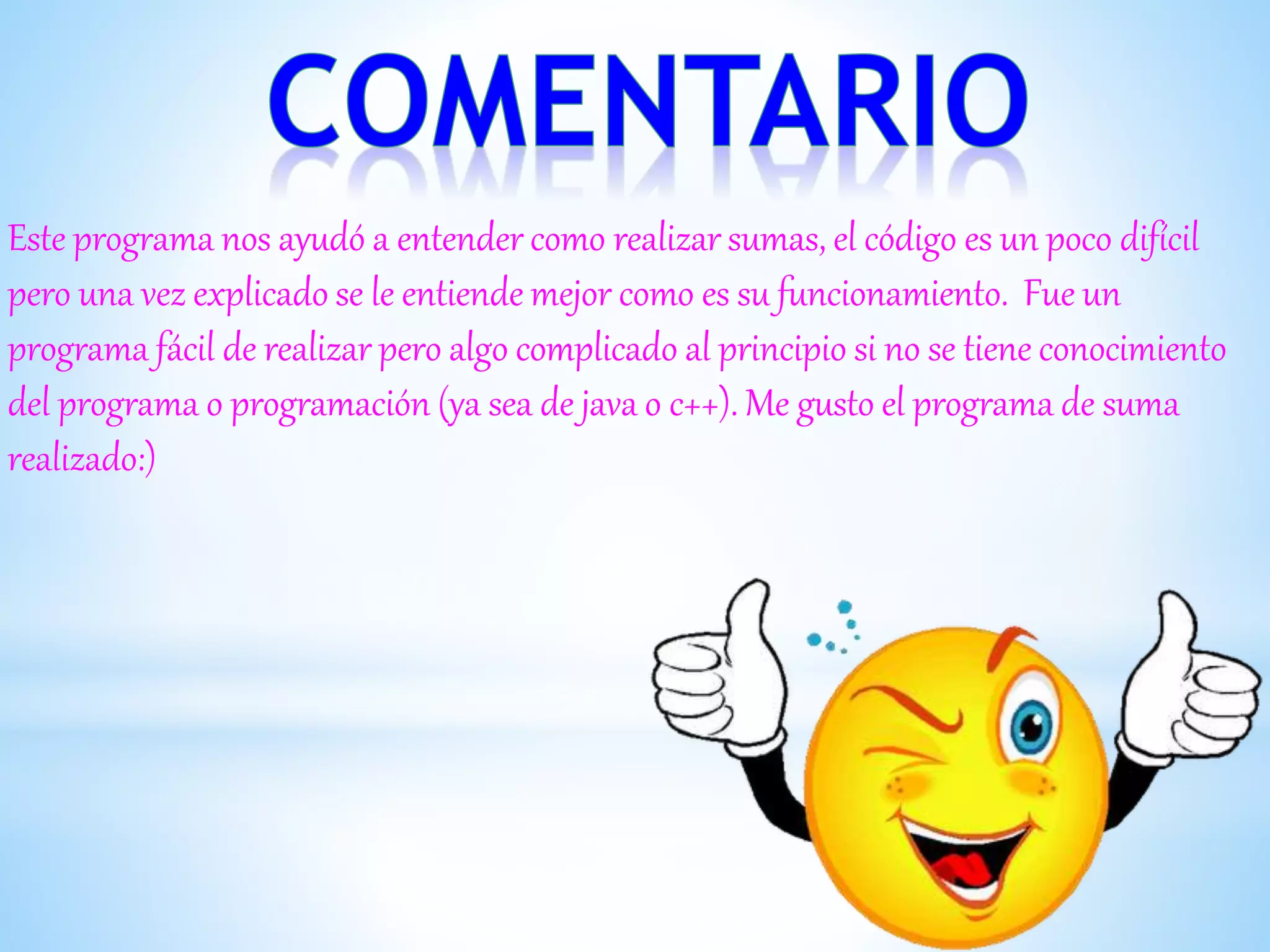 Este programa nos ayudó a entender como realizar sumas, el código es un poco difícil
pero una vez explicado se le entiende mejor como es su funcionamiento. Fue un
programa fácil de realizar pero algo complicado al principio si no se tiene conocimiento
del programa o programación (ya sea de java o c++). Me gusto el programa de suma
realizado:)
 