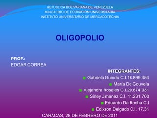 REPUBLICA BOLIVARIANA DE VENEZUELA MINISTERIO DE EDUCACIÓN UNIVERSITARIA INSTITUTO UNIVERSITARIO DE MERCADOTECNIA OLIGOPOLIO PROF.: EDGAR CORREA INTEGRANTES: Gabriela Guindo C.I.18.899.454 María De Gouveia Alejandra Rosales C.I.20.674.031 SirleyJimenez C.I. 11.231.700 Eduardo Da Rocha C.I Edixson Delgado C.I. 17.31 CARACAS, 28 DE FEBRERO DE 2011 