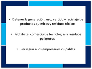 Detener la generación, uso, vertido y reciclaje de productos químicos y residuos tóxicos Prohibir el comercio de tecnologías y residuos peligrosos  Perseguir a los empresarios culpables 