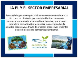 LA PL Y EL SECTOR EMPRESARIAL Dentro de la gestión empresarial, es muy común considerar a la  PL   como un obstáculo, pero no es así la  PL  es una nueva estrategia  encaminada al desarrollo sustentable, que a su vez  estimula la competitividad y garantiza la continuidad de la actividad productiva, a través de procesos productivos eficientes que cumplen con la normatividad ambiental. 