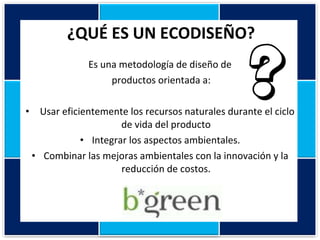 ¿QUÉ ES UN ECODISEÑO? Es una metodología de diseño de productos orientada a:   Usar eficientemente los recursos naturales durante el ciclo de vida del producto Integrar los aspectos ambientales. Combinar las mejoras ambientales con la innovación y la reducción de costos. 