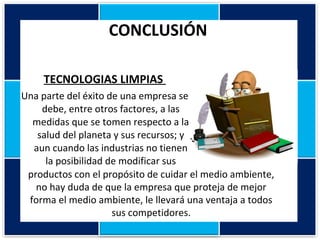 CONCLUSIÓN  TECNOLOGIAS LIMPIAS  Una parte del éxito de una empresa se debe, entre otros factores, a las medidas que se tomen respecto a la salud del planeta y sus recursos; y aun cuando las industrias no tienen la posibilidad de modificar sus productos con el propósito de cuidar el medio ambiente, no hay duda de que la empresa que proteja de mejor forma el medio ambiente, le llevará una ventaja a todos sus competidores. 