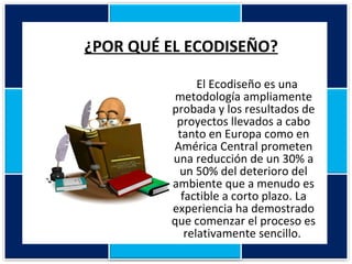 ¿POR QUÉ EL ECODISEÑO? El Ecodiseño es una metodología ampliamente probada y los resultados de proyectos llevados a cabo tanto en Europa como en América Central prometen una reducción de un 30% a un 50% del deterioro del ambiente que a menudo es factible a corto plazo. La experiencia ha demostrado que comenzar el proceso es relativamente sencillo.  