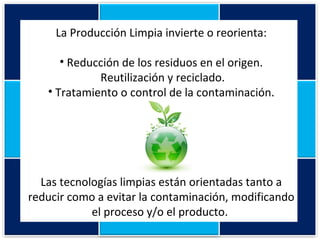 La Producción Limpia invierte o reorienta: Reducción de los residuos en el origen. Reutilización y reciclado. Tratamiento o control de la contaminación. Las tecnologías limpias están orientadas tanto a reducir como a evitar la contaminación, modificando el proceso y/o el producto.  